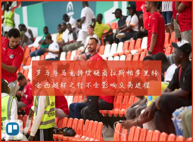 罗马与马竞持续磋商拉斯帕多里转会西超杯之行不会影响交易进程
