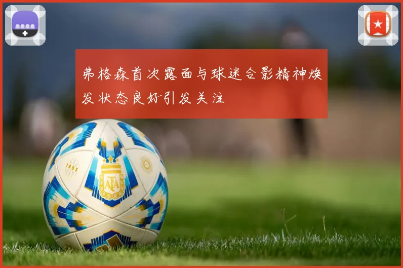 弗格森首次露面与球迷合影精神焕发状态良好引发关注