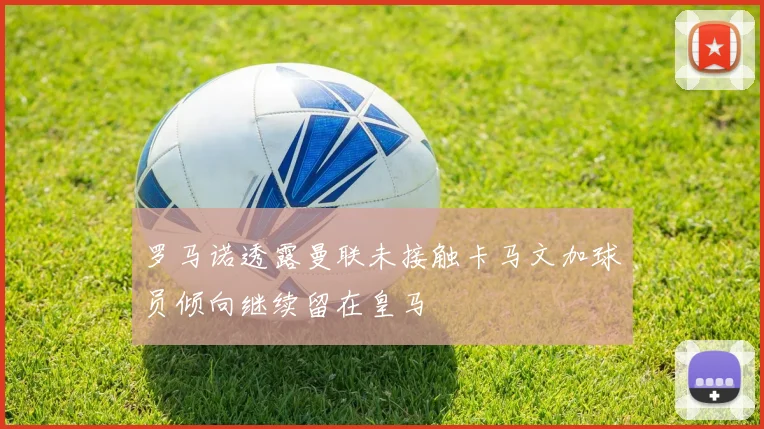 罗马诺透露曼联未接触卡马文加球员倾向继续留在皇马