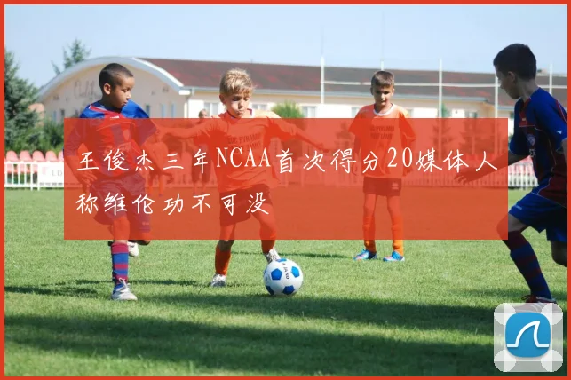 王俊杰三年NCAA首次得分20媒体人称维伦功不可没