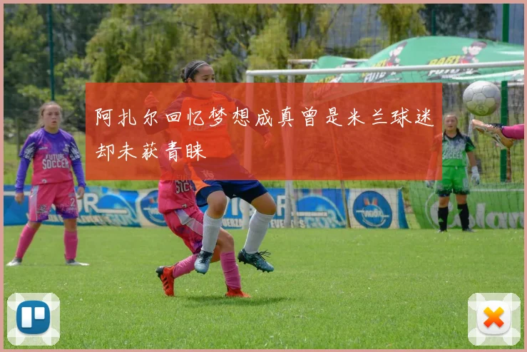 阿扎尔回忆梦想成真曾是米兰球迷却未获青睐