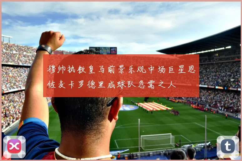 穆帅执教皇马前景乐观中场巨星恩佐麦卡罗德里成球队急需之人