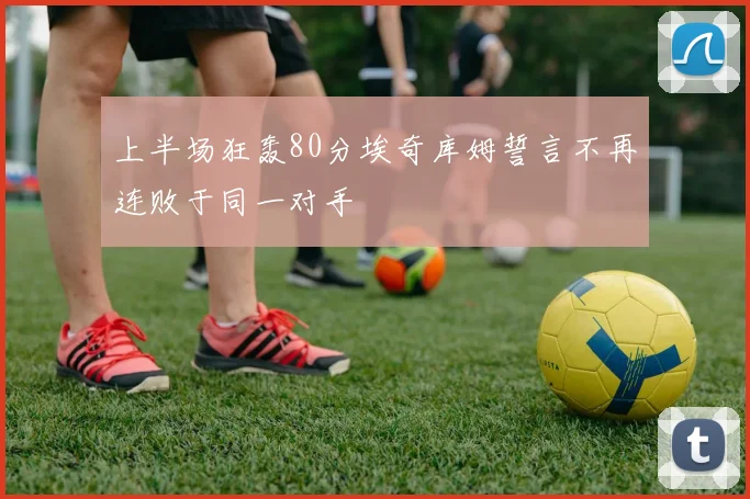 上半场狂轰80分埃奇库姆誓言不再连败于同一对手