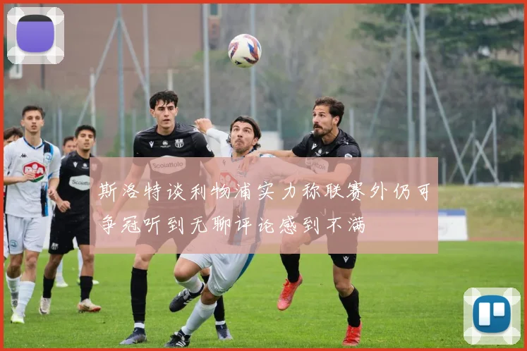 斯洛特谈利物浦实力称联赛外仍可争冠听到无聊评论感到不满