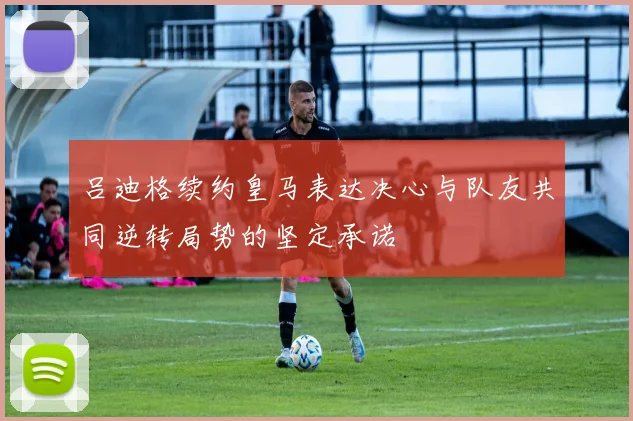 吕迪格续约皇马表达决心与队友共同逆转局势的坚定承诺